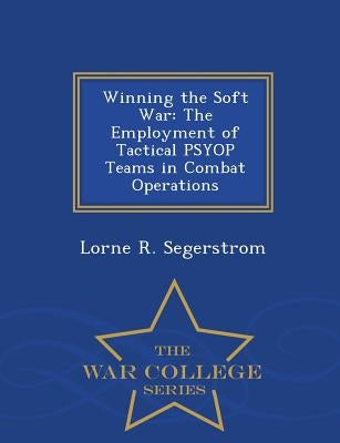 Winning the Soft War: The Employment of Tactical Psyop Teams in Combat Operations - War College Series by Segerstrom, Lorne R.