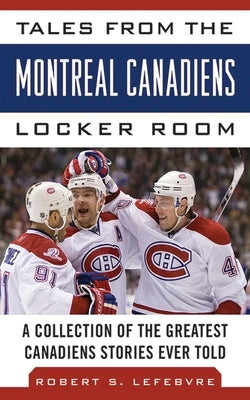 Tales from the Montreal Canadiens Locker Room: A Collection of the Greatest Canadiens Stories Ever Told by Lefebvre, Robert S.