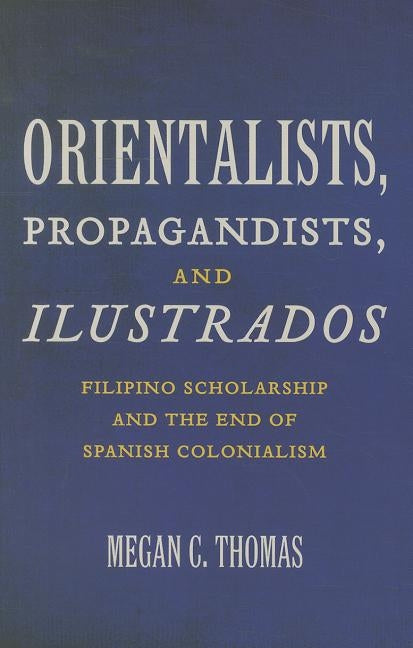 Orientalists, Propagandists, and Ilustrados: Filipino Scholarship and the End of Spanish Colonialism by Thomas, Megan C.