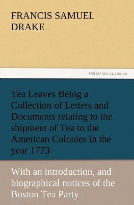Tea Leaves Being a Collection of Letters and Documents Relating to the Shipment of Tea to the American Colonies in the Year 1773, by the East India Te by Drake, Francis S.