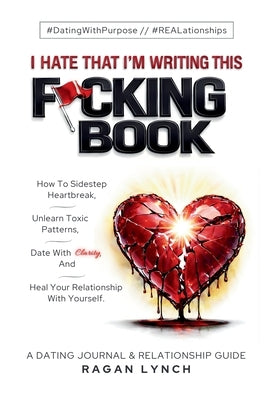 I Hate That I'm Writing This F*cking Book: How to Sidestep Heartbreak, Unlearn Toxic Patterns, Date With Clarity, And Heal Your Relationship With Your by Lynch, Ragan