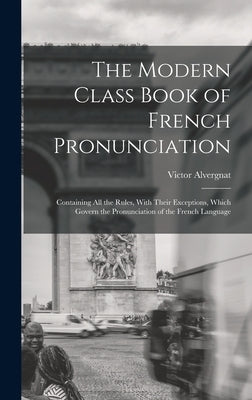 The Modern Class Book of French Pronunciation: Containing All the Rules, With Their Exceptions, Which Govern the Pronunciation of the French Language by Alvergnat, Victor