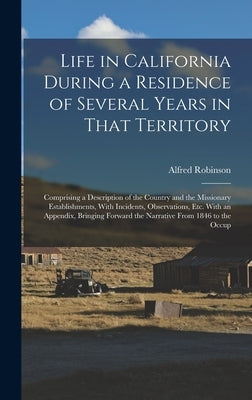 Life in California During a Residence of Several Years in That Territory: Comprising a Description of the Country and the Missionary Establishments, W by Robinson, Alfred