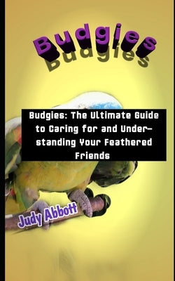 Budgies: Budgies: The Ultimate Guide to Caring for and Understanding Your Feathered Friends by Abbott, Judy