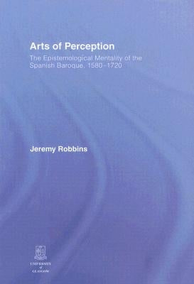 Arts of Perception: The Epistemological Mentality of the Spanish Baroque, 1580-1720 by Robbins, Jeremy