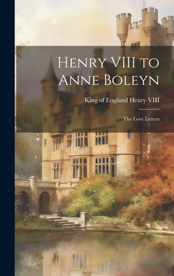 Henry VIII to Anne Boleyn: The Love Letters by Henry VIII, King Of England 1491-1547