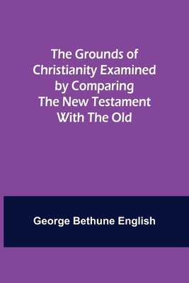 The Grounds of Christianity Examined by Comparing The New Testament with the Old by Bethune English, George