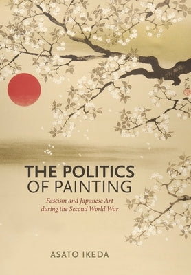The Politics of Painting: Fascism and Japanese Art During the Second World War by Ikeda, Asato