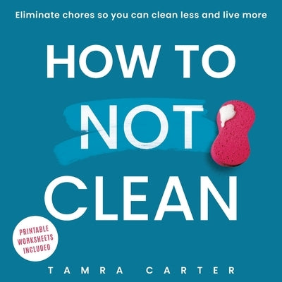 How to Not Clean: Discover How To Go Beyond Organizing and Minimalism to Eliminate Chores So You Can Clean Less and Live More by Carter, Tamra