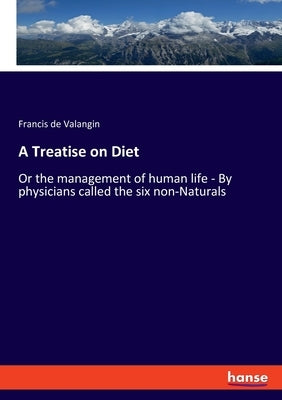 A Treatise on Diet: Or the management of human life - By physicians called the six non-Naturals by Valangin, Francis De