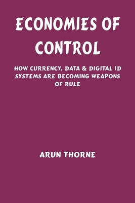 Economies of Control: How Currency, Data & Digital ID Systems Are Becoming Weapons of Rule by Thorne, Arun