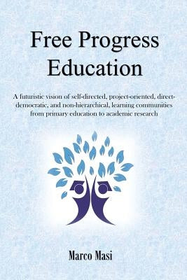 Free Progress Education: A futuristic vision of self-directed, project-oriented, direct-democratic, and non-hierarchical, learning communities from pr by Masi, Marco