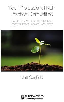 Your Professional NLP Practice Demystified: How To Grow Your Own NLP Coaching, Therapy or Training Business by Caulfield, Matt