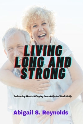 Living Long And Strong: Embracing The Art Of Aging Gracefully And Healthfully by Reynolds, Abigail S.