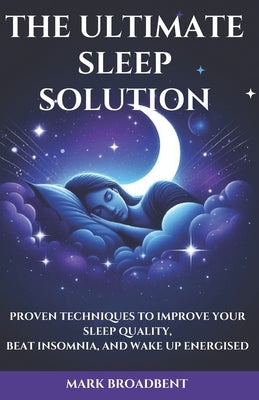 The Ultimate Sleep Solution: Proven Techniques to Improve Your Sleep Quality, Beat Insomnia, and Wake Up Energised by Broadbent, Mark