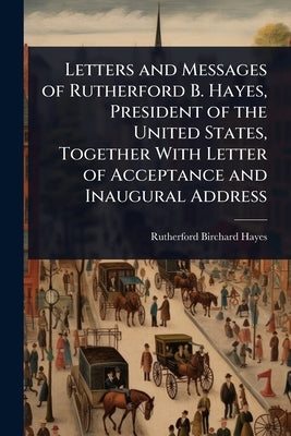 Letters and Messages of Rutherford B. Hayes, President of the United States, Together With Letter of Acceptance and Inaugural Address by Hayes, Rutherford B.