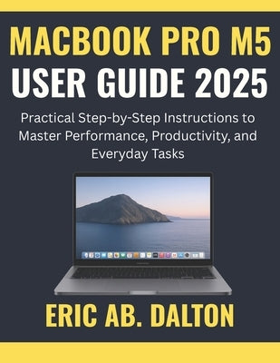 Macbook Pro M5 User Guide 2025: Practical Step-by-Step Instructions to Master Performance, Productivity, and Everyday Tasks by Ab Dalton, Eric