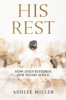 His Rest: How Jesus Restores Our Weary Souls by Miller, Ashlee