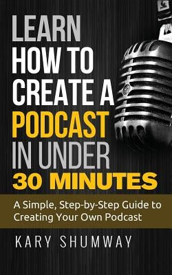 Learn How to Create a Podcast in Under 30 Minutes: A Simple, Step-by-Step Guide to Creating Your Own Podcast by Shumway, Kary