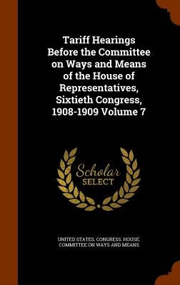 Tariff Hearings Before the Committee on Ways and Means of the House of Representatives, Sixtieth Congress, 1908-1909 Volume 7 by United States Congress House Committe