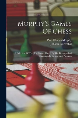 Morphy's Games Of Chess: A Selection Of The Best Games Played By The Distinguished Champion In Europe And America by Morphy, Paul Charles