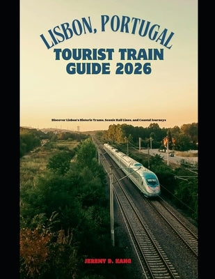 Lisbon, Portugal Tourist Train Guide 2026: Discover Lisbon's Historic Trams, Scenic Rail Lines, and Coastal Journeys by Kang, Jeremy D.