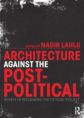 Architecture Against the Post-Political: Essays in Reclaiming the Critical Project by Lahiji, Nadir