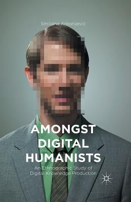 Amongst Digital Humanists: An Ethnographic Study of Digital Knowledge Production by Antonijevic, Smiljana