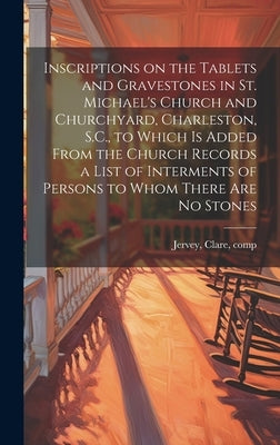 Inscriptions on the Tablets and Gravestones in St. Michael's Church and Churchyard, Charleston, S.C., to Which is Added From the Church Records a List by Jervey, Clare