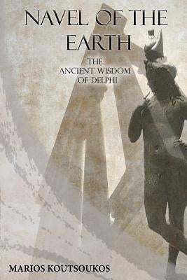 Navel of the Earth: The ancient wisdom of Delphi by Koutsoukos, Marios