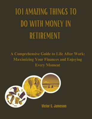 101 Amazing Things to do with Money in Retirement: A Comprehensive Guide to Life After Work: Maximizing Your Finances and Enjoying Every Moment by Jameson, Victor S.