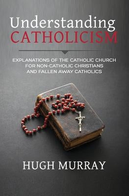 Understanding Catholicism: Explanations of the Catholic Church for Non-Catholic Christians and Fallen Away Catholics by Murray, Hugh
