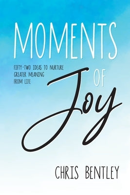 Moments of Joy: Fifty-Two Ideas to Nurture Greater Meaning from Life by Bentley, Chris