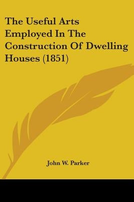 The Useful Arts Employed In The Construction Of Dwelling Houses (1851) by John W. Parker