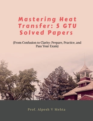 Mastering Heat Transfer: 5 Gtu Solved Papers: From Confusion to Clarity: Prepare, Practice, and Pass Your Exam by Prof Alpesh V Mehta