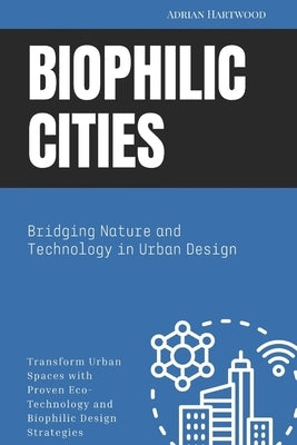 Biophilic Cities: Bridging Nature and Technology in Urban Design: Transform Urban Spaces with Proven Eco-Technology and Biophilic Design Strategies by Hartwood, Adrian