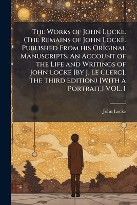 The Works of John Locke. (The Remains of John Locke. Published From his Original Manuscripts. An Account of the Life and Writings of John Locke [by J. by Locke, John