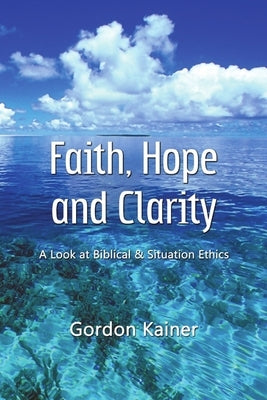 Faith, Hope and Clarity: A look at Biblical and Situation Ethics by Kainer, Gordon