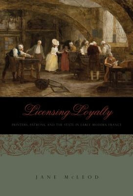 Licensing Loyalty: Printers, Patrons, and the State in Early Modern France by McLeod, Jane
