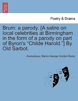 Brum: A Parody. [a Satire on Local Celebrities at Birmingham in the Form of a Parody on Part of Byron's Childe Harold.] by Old Sarbot. by Anonymous