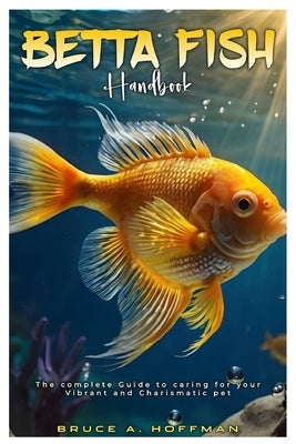 Betta Fish Handbook: The complete Guide to caring for your vibrant and charismatic pet. by A. Hoffman, Bruce