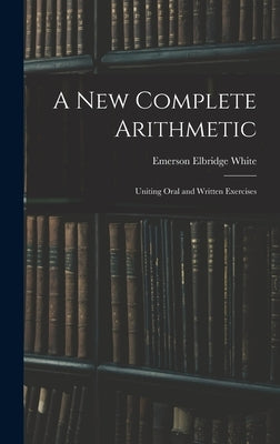 A New Complete Arithmetic: Uniting Oral and Written Exercises by White, Emerson Elbridge