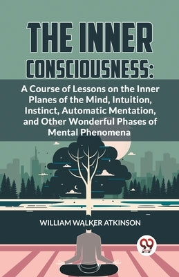 The Inner Consciousness: A Course Of Lessons On The Inner Planes Of The Mind, Intuition, Instinct, Automatic Mentation, And Other Wonderful Pha by Walker Atkinson, William