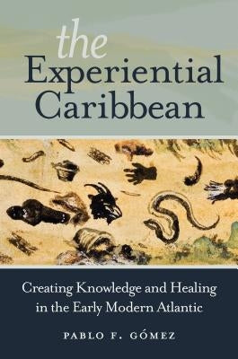 The Experiential Caribbean: Creating Knowledge and Healing in the Early Modern Atlantic by Gómez, Pablo F.