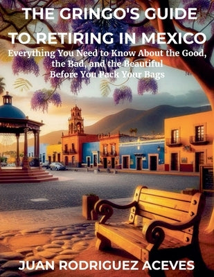 The Gringo's Guide to Retiring in Mexico: Everything You Need to Know About the Good, the Bad, and the Beautiful Before You Pack Your Bags by Aceves, Juan Rodriguez