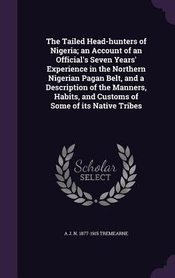The Tailed Head-hunters of Nigeria; an Account of an Official's Seven Years' Experience in the Northern Nigerian Pagan Belt, and a Description of the by Tremearne, A. J. N. 1877-1915