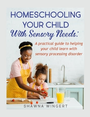 Homeschooling Your Child with Sensory Needs: A practical guide to helping your child learn with sensory processing disorder by Wingert, Shawna