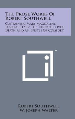 The Prose Works of Robert Southwell: Containing Mary Magdalens Funeral Tears; The Triumphs Over Death and an Epistle of Comfort by Southwell, Robert