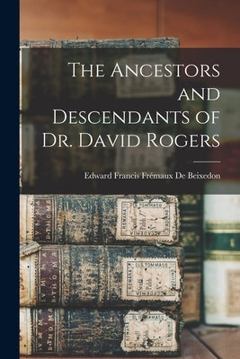 The Ancestors and Descendants of Dr. David Rogers by de Beixedon, Edward Francis Frémaux B.