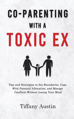 Co-Parenting With a Toxic Ex: Tips and Strategies to Set Boundaries, Cope With Parental Alienation, and Manage Conflicts Without Losing Your Mind by Austin, Tiffany
